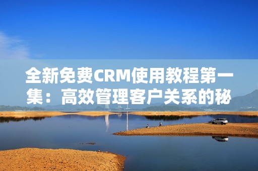 全新免费CRM使用教程第一集：高效管理客户关系的秘诀揭秘