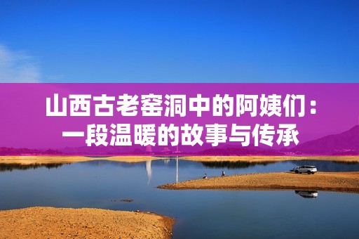 山西古老窑洞中的阿姨们：一段温暖的故事与传承