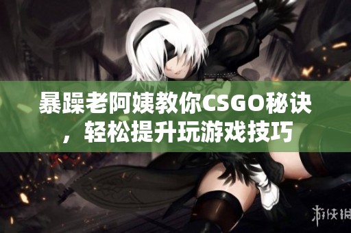 暴躁老阿姨教你CSGO秘诀，轻松提升玩游戏技巧