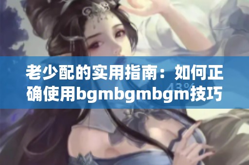 老少配的实用指南：如何正确使用bgmbgmbgm技巧方法