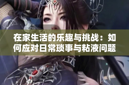 在家生活的乐趣与挑战：如何应对日常琐事与粘液问题