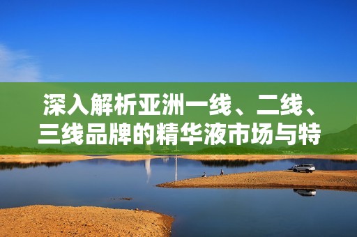 深入解析亚洲一线、二线、三线品牌的精华液市场与特点