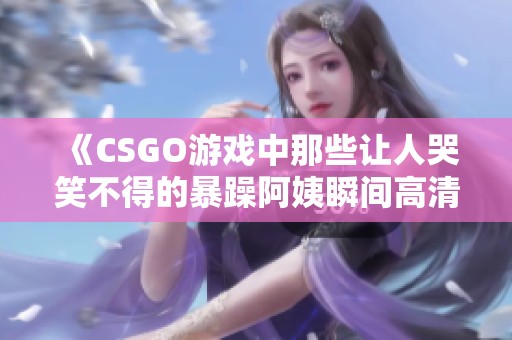 《CSGO游戏中那些让人哭笑不得的暴躁阿姨瞬间高清回顾》