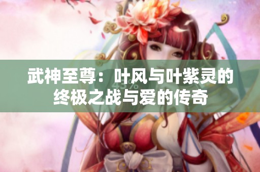 武神至尊：叶风与叶紫灵的终极之战与爱的传奇