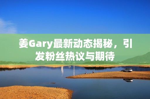 姜Gary最新动态揭秘，引发粉丝热议与期待