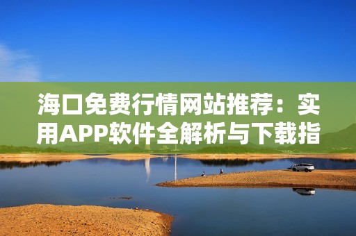 海口免费行情网站推荐：实用APP软件全解析与下载指南