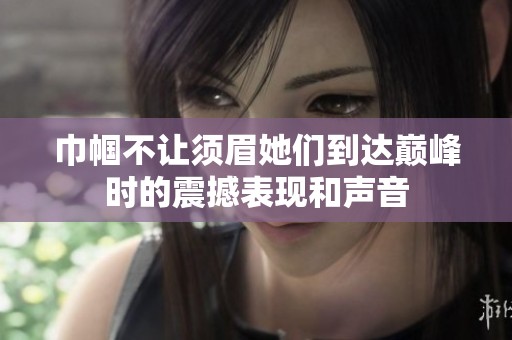 巾帼不让须眉她们到达巅峰时的震撼表现和声音