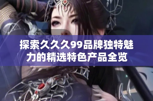 探索久久久99品牌独特魅力的精选特色产品全览