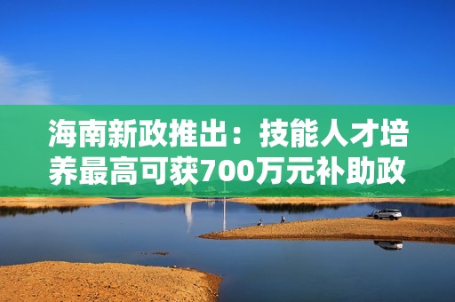 海南新政推出：技能人才培养最高可获700万元补助政策解读