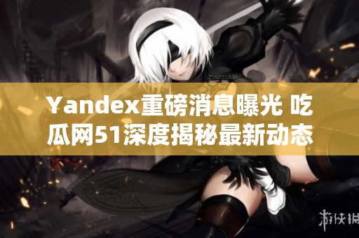 Yandex重磅消息曝光 吃瓜网51深度揭秘最新动态