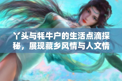 丫头与牦牛户的生活点滴探秘，展现藏乡风情与人文情怀