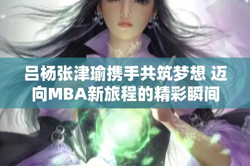 吕杨张津瑜携手共筑梦想 迈向MBA新旅程的精彩瞬间