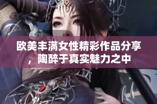 欧美丰满女性精彩作品分享，陶醉于真实魅力之中