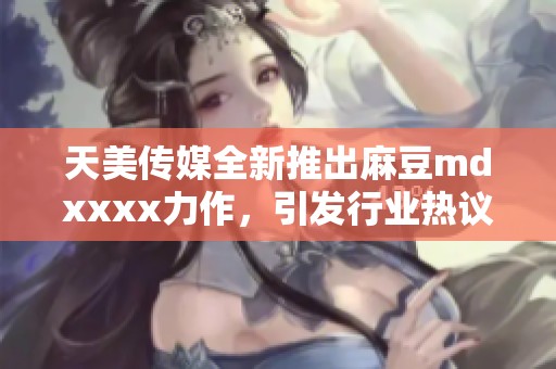 天美传媒全新推出麻豆mdxxxx力作，引发行业热议