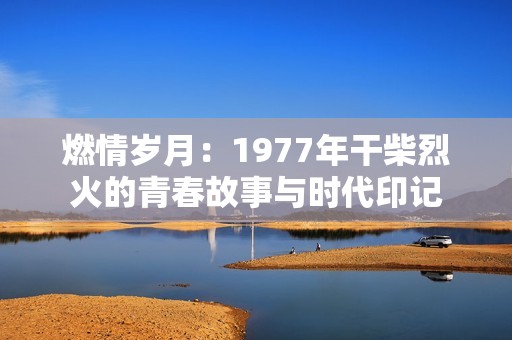 燃情岁月：1977年干柴烈火的青春故事与时代印记