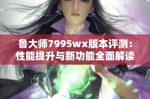 鲁大师7995wx版本评测：性能提升与新功能全面解读