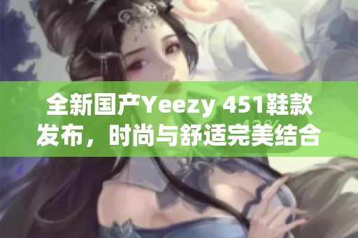 全新国产Yeezy 451鞋款发布，时尚与舒适完美结合！