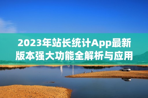 2023年站长统计App最新版本强大功能全解析与应用指南