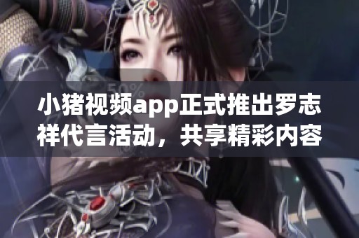 小猪视频app正式推出罗志祥代言活动，共享精彩内容体验