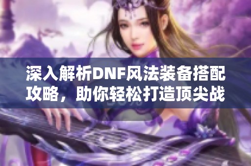 深入解析DNF风法装备搭配攻略，助你轻松打造顶尖战力神器