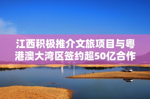 江西积极推介文旅项目与粤港澳大湾区签约超50亿合作计划