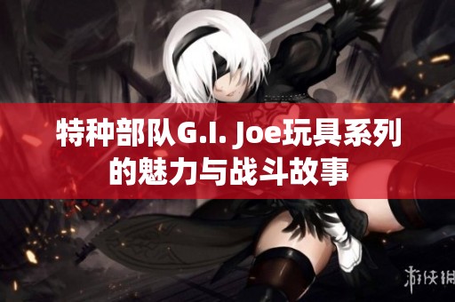 特种部队G.I. Joe玩具系列的魅力与战斗故事