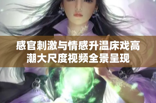 感官刺激与情感升温床戏高潮大尺度视频全景呈现