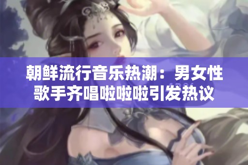 朝鲜流行音乐热潮：男女性歌手齐唱啦啦啦引发热议