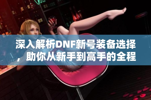 深入解析DNF新号装备选择，助你从新手到高手的全程攻略