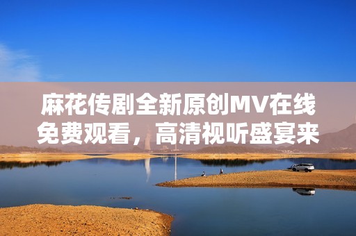 麻花传剧全新原创MV在线免费观看，高清视听盛宴来袭