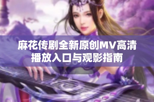 麻花传剧全新原创MV高清播放入口与观影指南