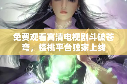 免费观看高清电视剧斗破苍穹，樱桃平台独家上线