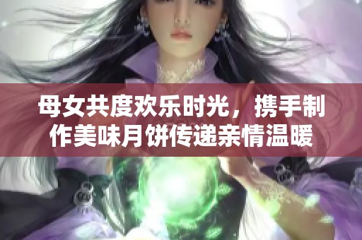 母女共度欢乐时光，携手制作美味月饼传递亲情温暖