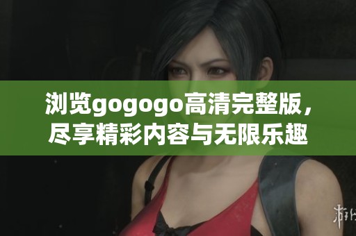 浏览gogogo高清完整版，尽享精彩内容与无限乐趣