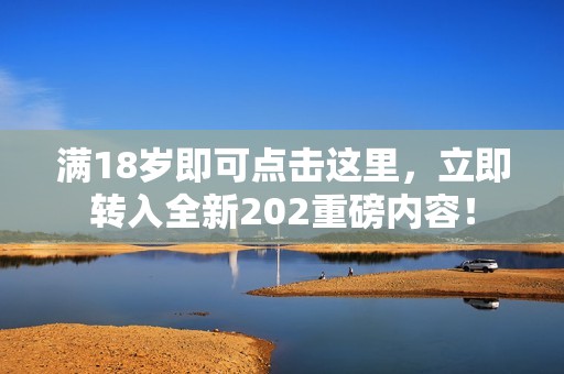 满18岁即可点击这里，立即转入全新202重磅内容！