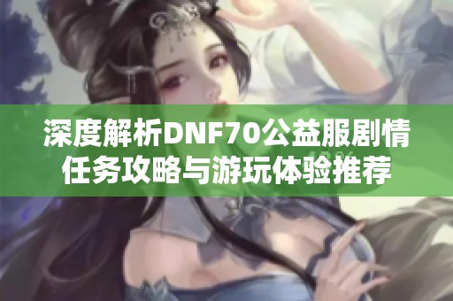 深度解析DNF70公益服剧情任务攻略与游玩体验推荐