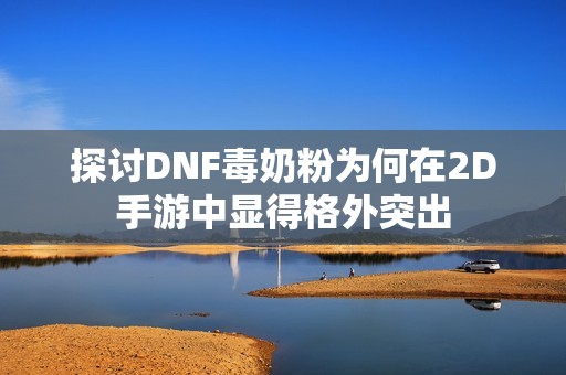 探讨DNF毒奶粉为何在2D手游中显得格外突出